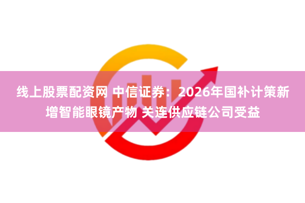 线上股票配资网 中信证券：2026年国补计策新增智能眼镜产物 关连供应链公司受益
