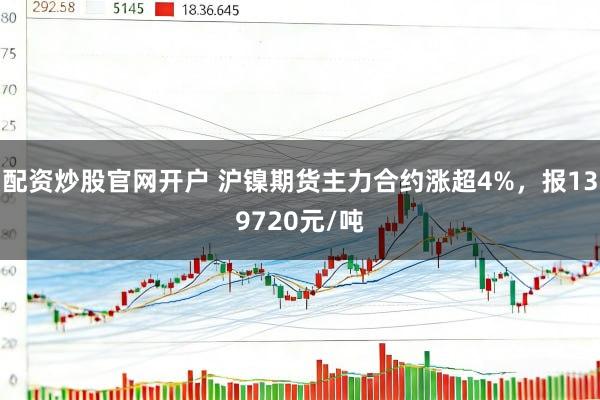 配资炒股官网开户 沪镍期货主力合约涨超4%，报139720元/吨