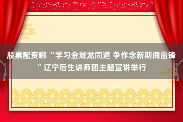股票配资哪 “学习金城龙同道 争作念新期间雷锋”辽宁后生讲师团主题宣讲举行