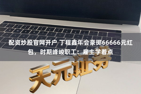 配资炒股官网开户 丁程鑫年会豪掷66666元红包，时期峰峻职工：雇主学着点