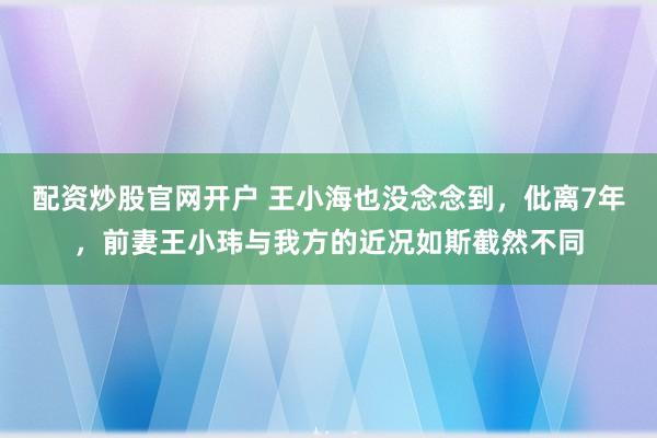 配资炒股官网开户 王小海也没念念到，仳离7年，前妻王小玮与我方的近况如斯截然不同