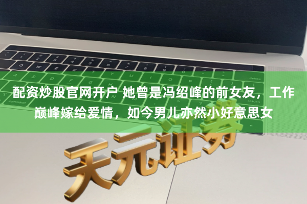 配资炒股官网开户 她曾是冯绍峰的前女友，工作巅峰嫁给爱情，如今男儿亦然小好意思女