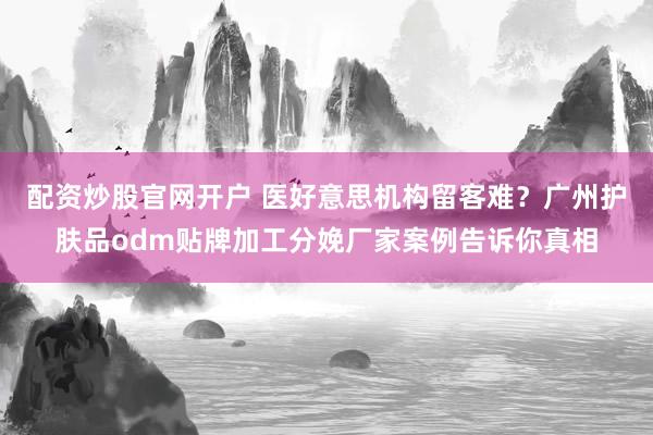 配资炒股官网开户 医好意思机构留客难？广州护肤品odm贴牌加工分娩厂家案例告诉你真相