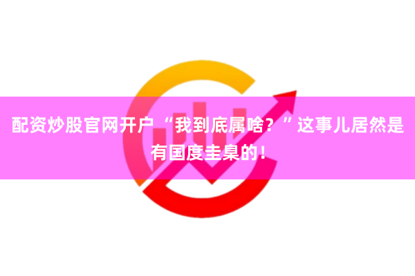 配资炒股官网开户 “我到底属啥？”这事儿居然是有国度圭臬的！