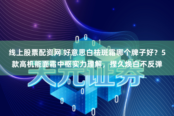 线上股票配资网 好意思白祛斑霜哪个牌子好？5款高机能面霜中枢实力理解，捏久焕白不反弹