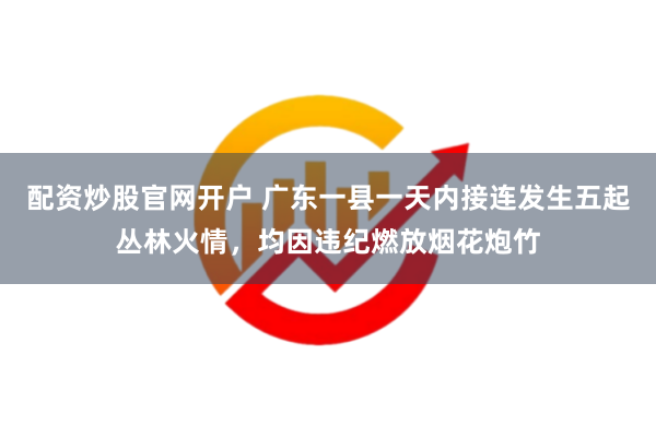 配资炒股官网开户 广东一县一天内接连发生五起丛林火情，均因违纪燃放烟花炮竹