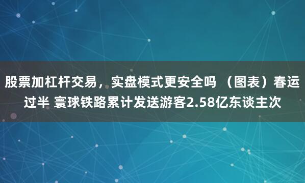 股票加杠杆交易，实盘模式更安全吗 （图表）春运过半 寰球铁路累计发送游客2.58亿东谈主次