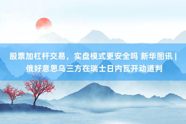 股票加杠杆交易，实盘模式更安全吗 新华图讯 | 俄好意思乌三方在瑞士日内瓦开动道判