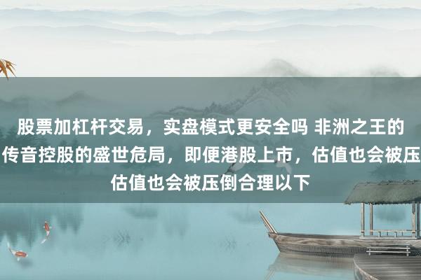股票加杠杆交易，实盘模式更安全吗 非洲之王的落魄金冠：传音控股的盛世危局，即便港股上市，估值也会被压倒合理以下