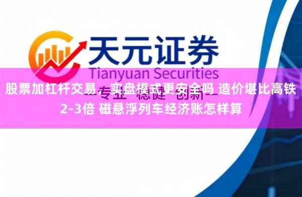 股票加杠杆交易，实盘模式更安全吗 造价堪比高铁2-3倍 磁悬浮列车经济账怎样算