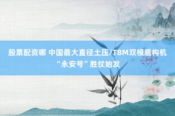 股票配资哪 中国最大直径土压/TBM双模盾构机“永安号”胜仗始发