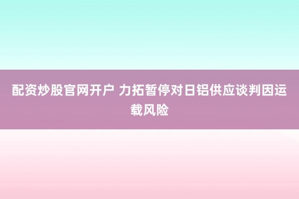 配资炒股官网开户 力拓暂停对日铝供应谈判因运载风险