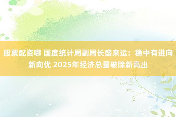 股票配资哪 国度统计局副局长盛来运：稳中有进向新向优 2025年经济总量破除新高出