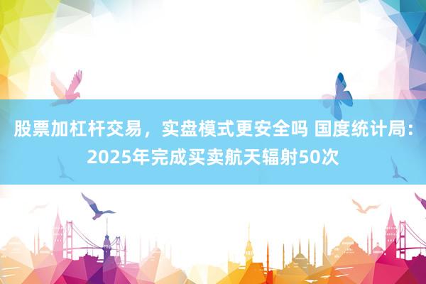 股票加杠杆交易，实盘模式更安全吗 国度统计局：2025年完成买卖航天辐射50次