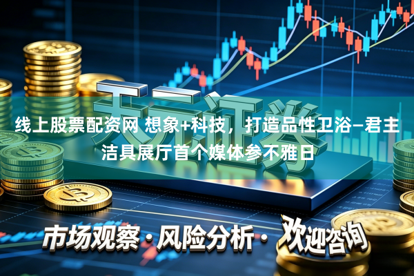 线上股票配资网 想象+科技，打造品性卫浴—君主洁具展厅首个媒体参不雅日