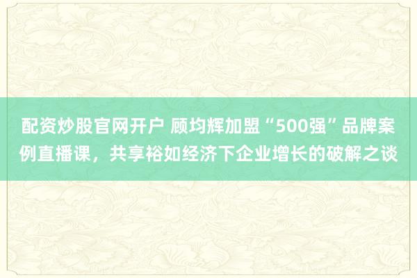 配资炒股官网开户 顾均辉加盟“500强”品牌案例直播课，共享裕如经济下企业增长的破解之谈